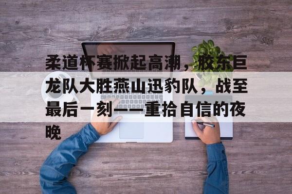 关于柔道杯赛掀起高潮，胶东巨龙队大胜燕山迅豹队，战至最后一刻——重拾自信的夜晚的信息-开云APP