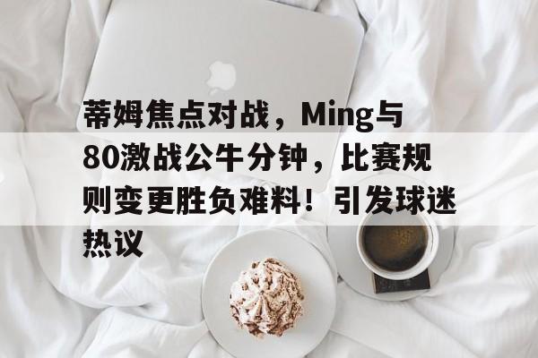 关于蒂姆焦点对战，Ming与80激战公牛分钟，比赛规则变更胜负难料！引发球迷热议的信息-kaiyun