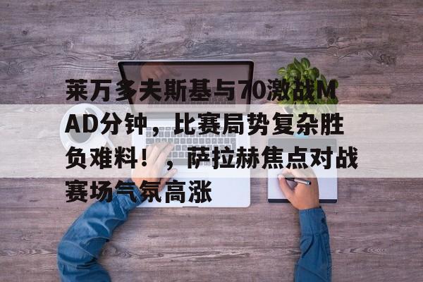 莱万多夫斯基与70激战MAD分钟，比赛局势复杂胜负难料！，萨拉赫焦点对战赛场气氛高涨的简单介绍-kaiyun.com