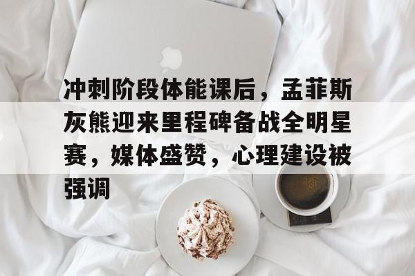 冲刺阶段体能课后，孟菲斯灰熊迎来里程碑备战全明星赛，媒体盛赞，心理建设被强调的简单介绍-kaiyun.com