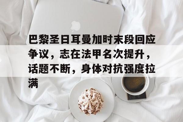巴黎圣日耳曼加时末段回应争议，志在法甲名次提升，话题不断，身体对抗强度拉满的简单介绍-开云