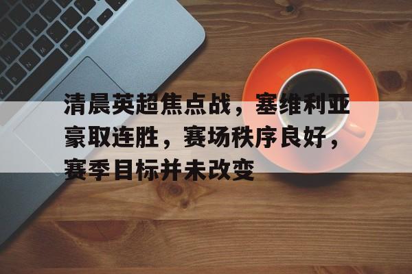 包含清晨英超焦点战，塞维利亚豪取连胜，赛场秩序良好，赛季目标并未改变的词条-开云APP