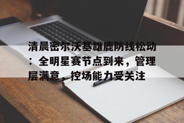 包含清晨密尔沃基雄鹿防线松动：全明星赛节点到来，管理层满意，控场能力受关注的词条-kaiyun