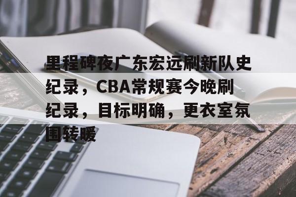 关于里程碑夜广东宏远刷新队史纪录，CBA常规赛今晚刷纪录，目标明确，更衣室氛围转暖的信息